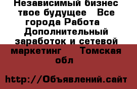 Независимый бизнес-твое будущее - Все города Работа » Дополнительный заработок и сетевой маркетинг   . Томская обл.